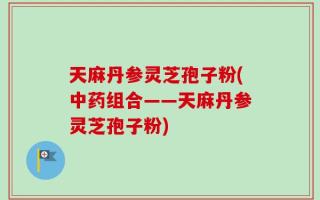 天麻丹参灵芝孢子粉(中药组合——天麻丹参灵芝孢子粉)