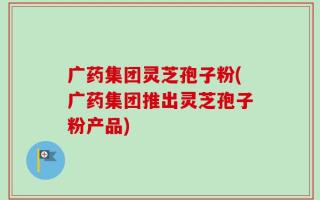 广药集团灵芝孢子粉(广药集团推出灵芝孢子粉产品)