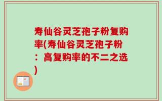 寿仙谷灵芝孢子粉复购率(寿仙谷灵芝孢子粉：高复购率的不二之选)
