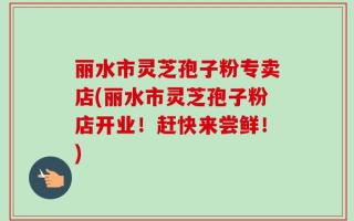 丽水市灵芝孢子粉专卖店(丽水市灵芝孢子粉店开业！赶快来尝鲜！)