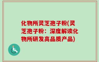 化物所灵芝孢子粉(灵芝孢子粉：深度解读化物所研发高品质产品)