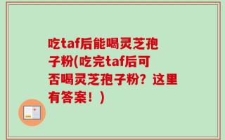 吃taf后能喝灵芝孢子粉(吃完taf后可否喝灵芝孢子粉？这里有答案！)