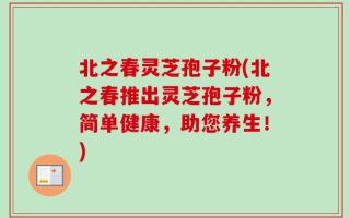 北之春灵芝孢子粉(北之春推出灵芝孢子粉，简单健康，助您养生！)
