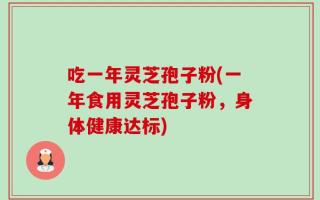 吃一年灵芝孢子粉(一年食用灵芝孢子粉，身体健康达标)