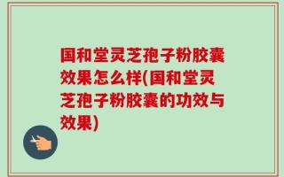 国和堂灵芝孢子粉胶囊效果怎么样(国和堂灵芝孢子粉胶囊的功效与效果)
