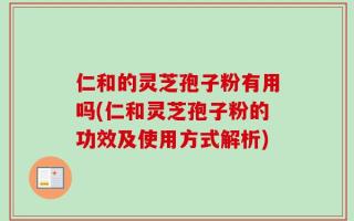 仁和的灵芝孢子粉有用吗(仁和灵芝孢子粉的功效及使用方式解析)