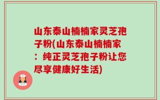 山东泰山楠楠家灵芝孢子粉(山东泰山楠楠家：纯正灵芝孢子粉让您尽享健康好生活)