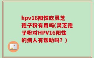 hpv16阳性吃灵芝孢子粉有用吗(灵芝孢子粉对HPV16阳性的病人有帮助吗？)