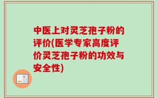 中医上对灵芝孢子粉的评价(医学专家高度评价灵芝孢子粉的功效与安全性)