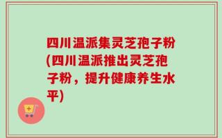四川温派集灵芝孢子粉(四川温派推出灵芝孢子粉，提升健康养生水平)