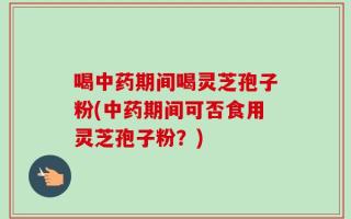 喝中药期间喝灵芝孢子粉(中药期间可否食用灵芝孢子粉？)