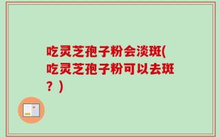 吃灵芝孢子粉会淡斑(吃灵芝孢子粉可以去斑？)