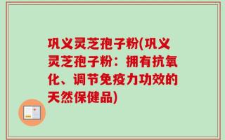 巩义灵芝孢子粉(巩义灵芝孢子粉：拥有抗氧化、调节免疫力功效的天然保健品)