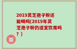 2019灵芝孢子粉还能喝吗(2019年灵芝孢子粉仍适宜饮用吗？)
