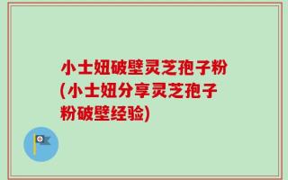 小士妞破壁灵芝孢子粉(小士妞分享灵芝孢子粉破壁经验)
