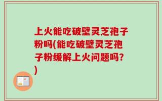 上火能吃破壁灵芝孢子粉吗(能吃破壁灵芝孢子粉缓解上火问题吗？)