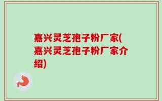 嘉兴灵芝孢子粉厂家(嘉兴灵芝孢子粉厂家介绍)