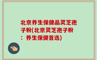 北京养生保健品灵芝孢子粉(北京灵芝孢子粉：养生保健首选)
