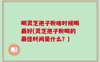 喝灵芝孢子粉啥时候喝最好(灵芝孢子粉喝的最佳时间是什么？)