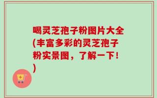 喝灵芝孢子粉图片大全(丰富多彩的灵芝孢子粉实景图，了解一下！)