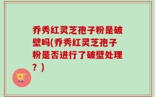 乔秀红灵芝孢子粉是破壁吗(乔秀红灵芝孢子粉是否进行了破壁处理？)