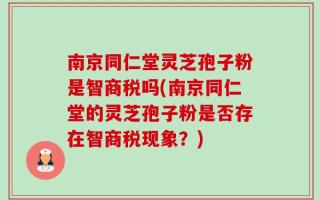 南京同仁堂灵芝孢子粉是智商税吗(南京同仁堂的灵芝孢子粉是否存在智商税现象？)
