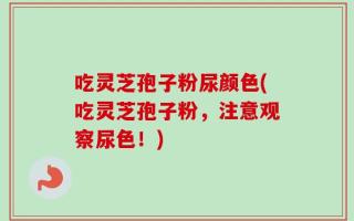 吃灵芝孢子粉尿颜色(吃灵芝孢子粉，注意观察尿色！)