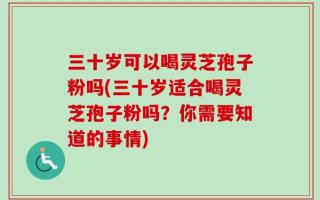 三十岁可以喝灵芝孢子粉吗(三十岁适合喝灵芝孢子粉吗？你需要知道的事情)