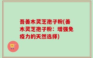 吾善木灵芝孢子粉(善木灵芝孢子粉：增强免疫力的天然选择)