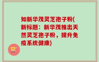 如新华茂灵芝孢子粉(新标题：新华茂推出天然灵芝孢子粉，提升免疫系统健康)