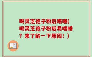 喝灵芝孢子粉后嗜睡(喝灵芝孢子粉后易嗜睡？来了解一下原因！)