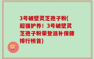 3号破壁灵芝孢子粉(超强护养！3号破壁灵芝孢子粉荣登滋补保健排行榜首)