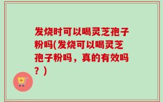 发烧时可以喝灵芝孢子粉吗(发烧可以喝灵芝孢子粉吗，真的有效吗？)