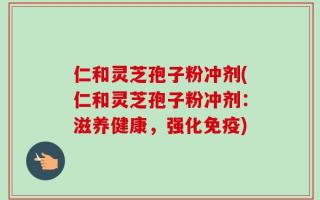 仁和灵芝孢子粉冲剂(仁和灵芝孢子粉冲剂：滋养健康，强化免疫)