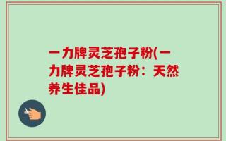 一力牌灵芝孢子粉(一力牌灵芝孢子粉：天然养生佳品)