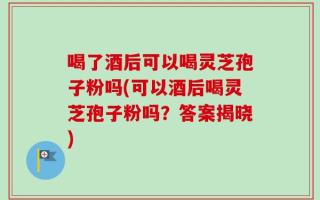 喝了酒后可以喝灵芝孢子粉吗(可以酒后喝灵芝孢子粉吗？答案揭晓)