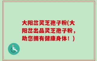 大阳岔灵芝孢子粉(大阳岔出品灵芝孢子粉，助您拥有健康身体！)