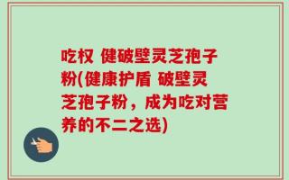 吃权 健破壁灵芝孢子粉(健康护盾 破壁灵芝孢子粉，成为吃对营养的不二之选)