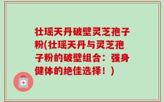 壮瑶天丹破壁灵芝孢子粉(壮瑶天丹与灵芝孢子粉的破壁组合：强身健体的绝佳选择！)