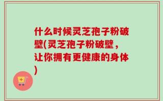 什么时候灵芝孢子粉破壁(灵芝孢子粉破壁，让你拥有更健康的身体)