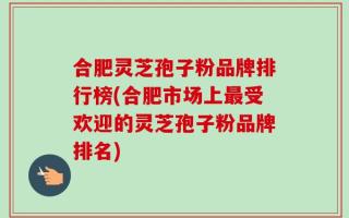 合肥灵芝孢子粉品牌排行榜(合肥市场上最受欢迎的灵芝孢子粉品牌排名)