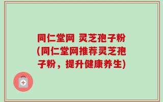 同仁堂网 灵芝孢子粉(同仁堂网推荐灵芝孢子粉，提升健康养生)
