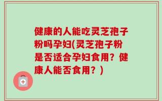 健康的人能吃灵芝孢子粉吗孕妇(灵芝孢子粉是否适合孕妇食用？健康人能否食用？)