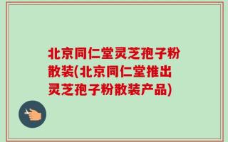 北京同仁堂灵芝孢子粉散装(北京同仁堂推出灵芝孢子粉散装产品)