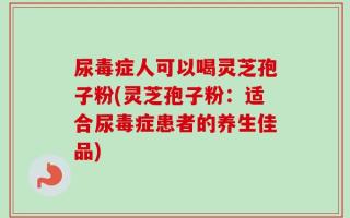 尿毒症人可以喝灵芝孢子粉(灵芝孢子粉：适合尿毒症患者的养生佳品)