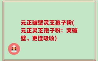 元正破壁灵芝孢子粉(元正灵芝孢子粉：突破壁，更佳吸收)