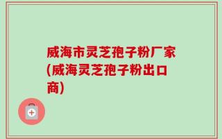 威海市灵芝孢子粉厂家(威海灵芝孢子粉出口商)