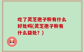 吃了灵芝孢子粉有什么好处吗(灵芝孢子粉有什么益处？)