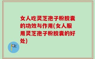 女人吃灵芝孢子粉胶囊的功效与作用(女人服用灵芝孢子粉胶囊的好处)