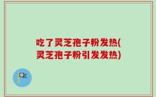吃了灵芝孢子粉发热(灵芝孢子粉引发发热)